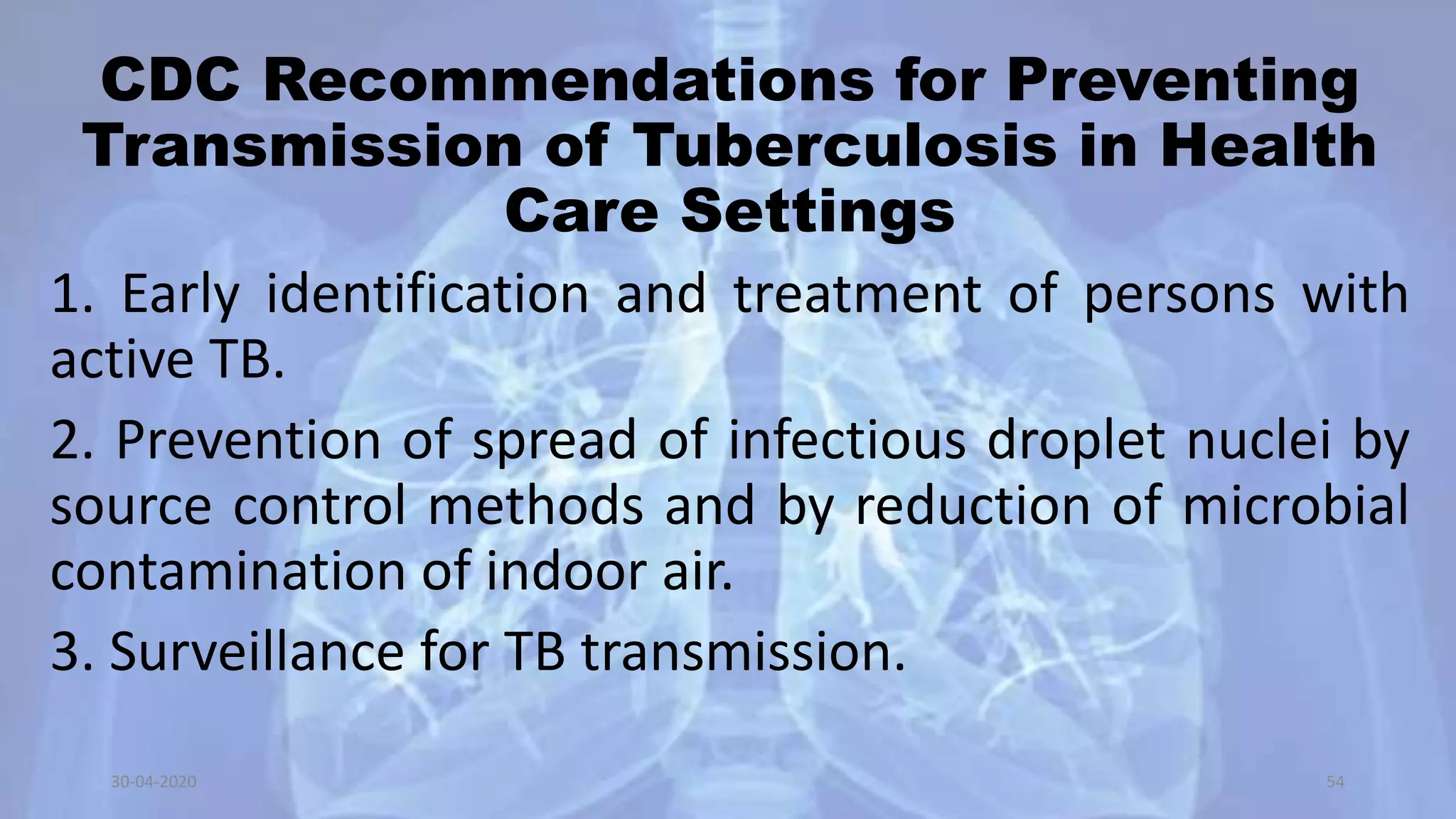 CDC Recommendations for Preventing
Transmission of Tuberculosis in Health
Care Settings
1. Early identification and treatment of persons with
active TB.
2. Prevention of spread of infectious droplet nuclei by
source control methods and by reduction of microbial
contamination of indoor air.
3. Surveillance for TB transmission.
30-04-2020 54
 