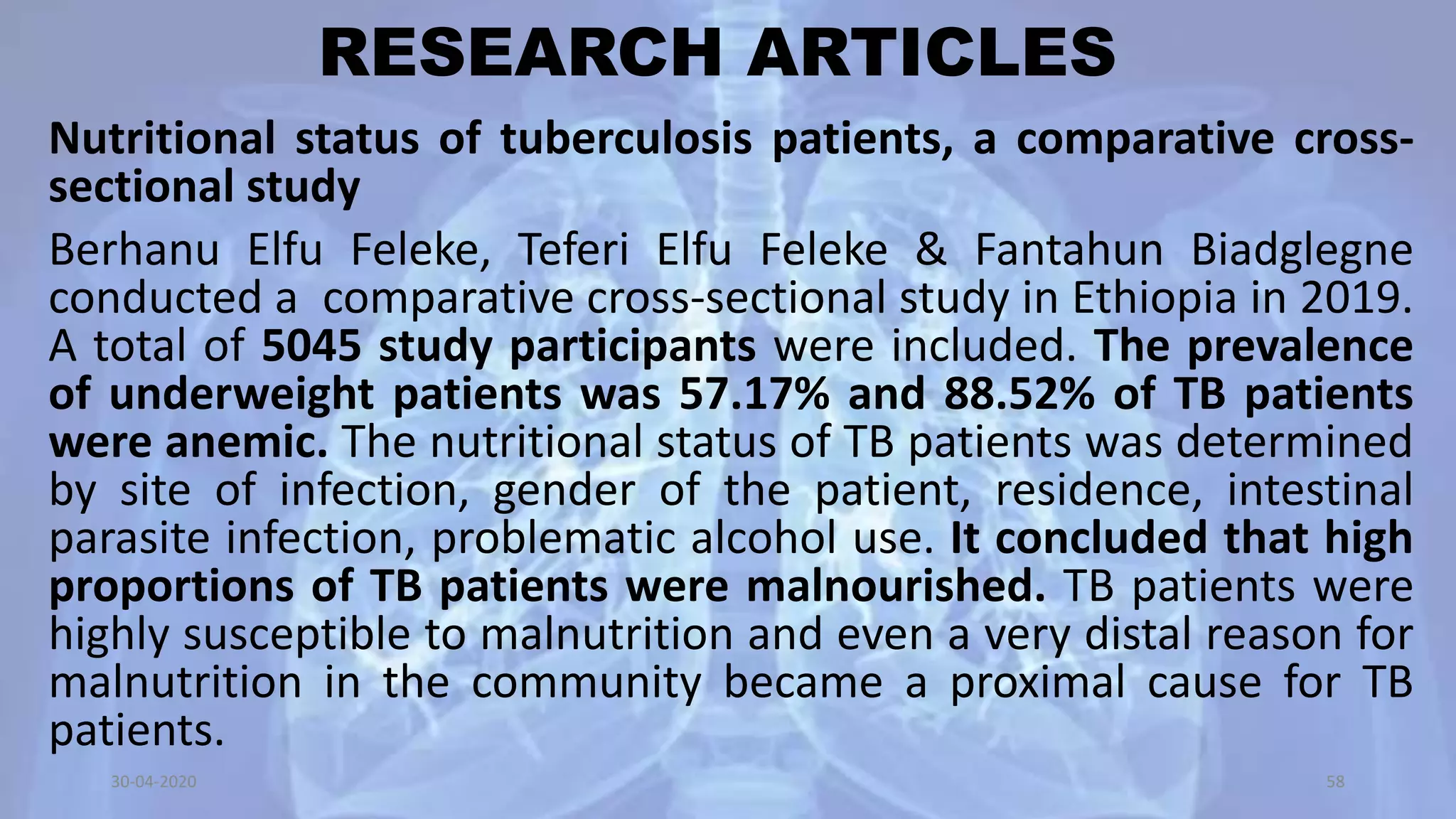 RESEARCH ARTICLES
Nutritional status of tuberculosis patients, a comparative cross-
sectional study
Berhanu Elfu Feleke, Teferi Elfu Feleke & Fantahun Biadglegne
conducted a comparative cross-sectional study in Ethiopia in 2019.
A total of 5045 study participants were included. The prevalence
of underweight patients was 57.17% and 88.52% of TB patients
were anemic. The nutritional status of TB patients was determined
by site of infection, gender of the patient, residence, intestinal
parasite infection, problematic alcohol use. It concluded that high
proportions of TB patients were malnourished. TB patients were
highly susceptible to malnutrition and even a very distal reason for
malnutrition in the community became a proximal cause for TB
patients.
30-04-2020 58
 