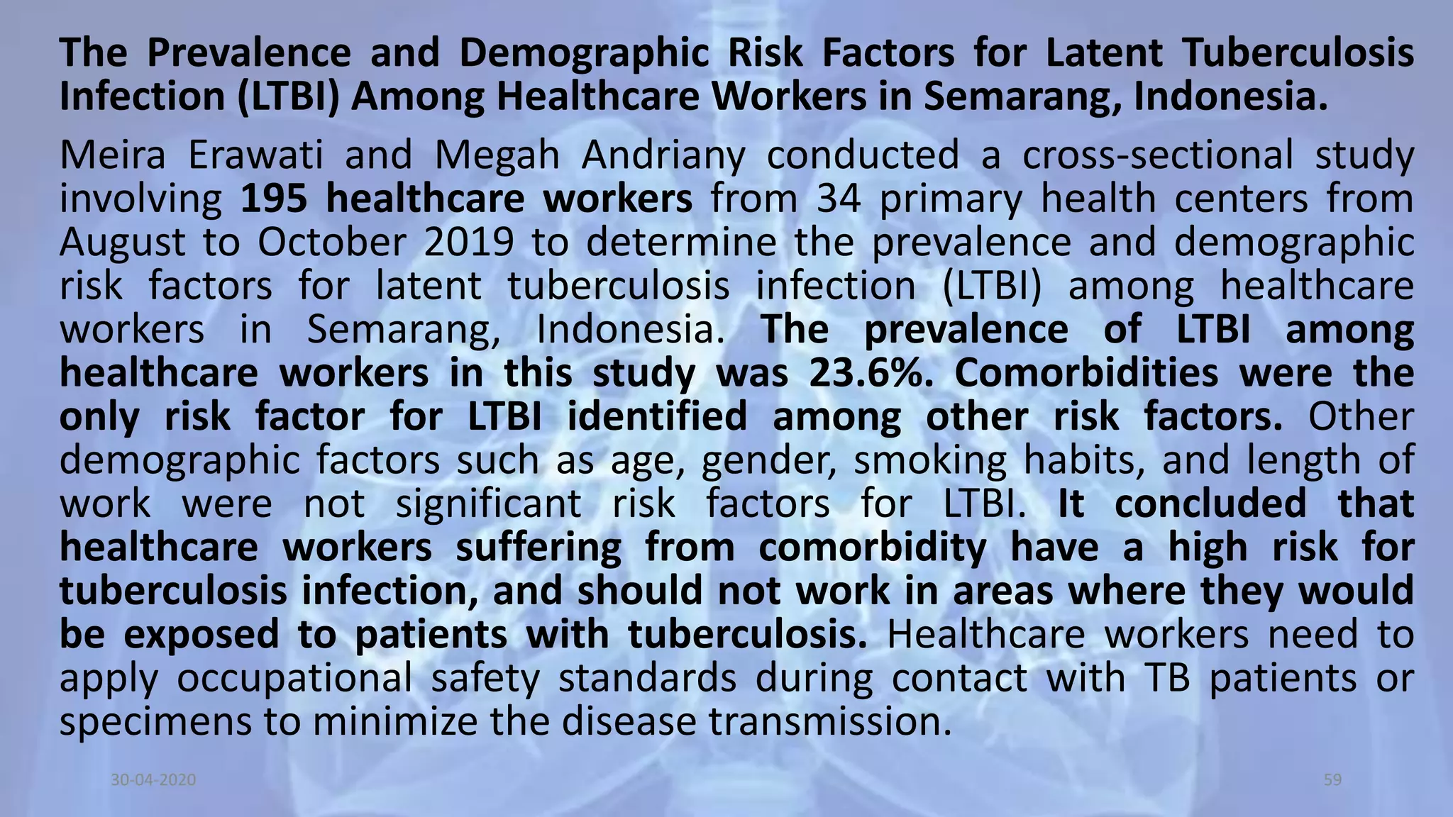 The Prevalence and Demographic Risk Factors for Latent Tuberculosis
Infection (LTBI) Among Healthcare Workers in Semarang, Indonesia.
Meira Erawati and Megah Andriany conducted a cross-sectional study
involving 195 healthcare workers from 34 primary health centers from
August to October 2019 to determine the prevalence and demographic
risk factors for latent tuberculosis infection (LTBI) among healthcare
workers in Semarang, Indonesia. The prevalence of LTBI among
healthcare workers in this study was 23.6%. Comorbidities were the
only risk factor for LTBI identified among other risk factors. Other
demographic factors such as age, gender, smoking habits, and length of
work were not significant risk factors for LTBI. It concluded that
healthcare workers suffering from comorbidity have a high risk for
tuberculosis infection, and should not work in areas where they would
be exposed to patients with tuberculosis. Healthcare workers need to
apply occupational safety standards during contact with TB patients or
specimens to minimize the disease transmission.
30-04-2020 59
 