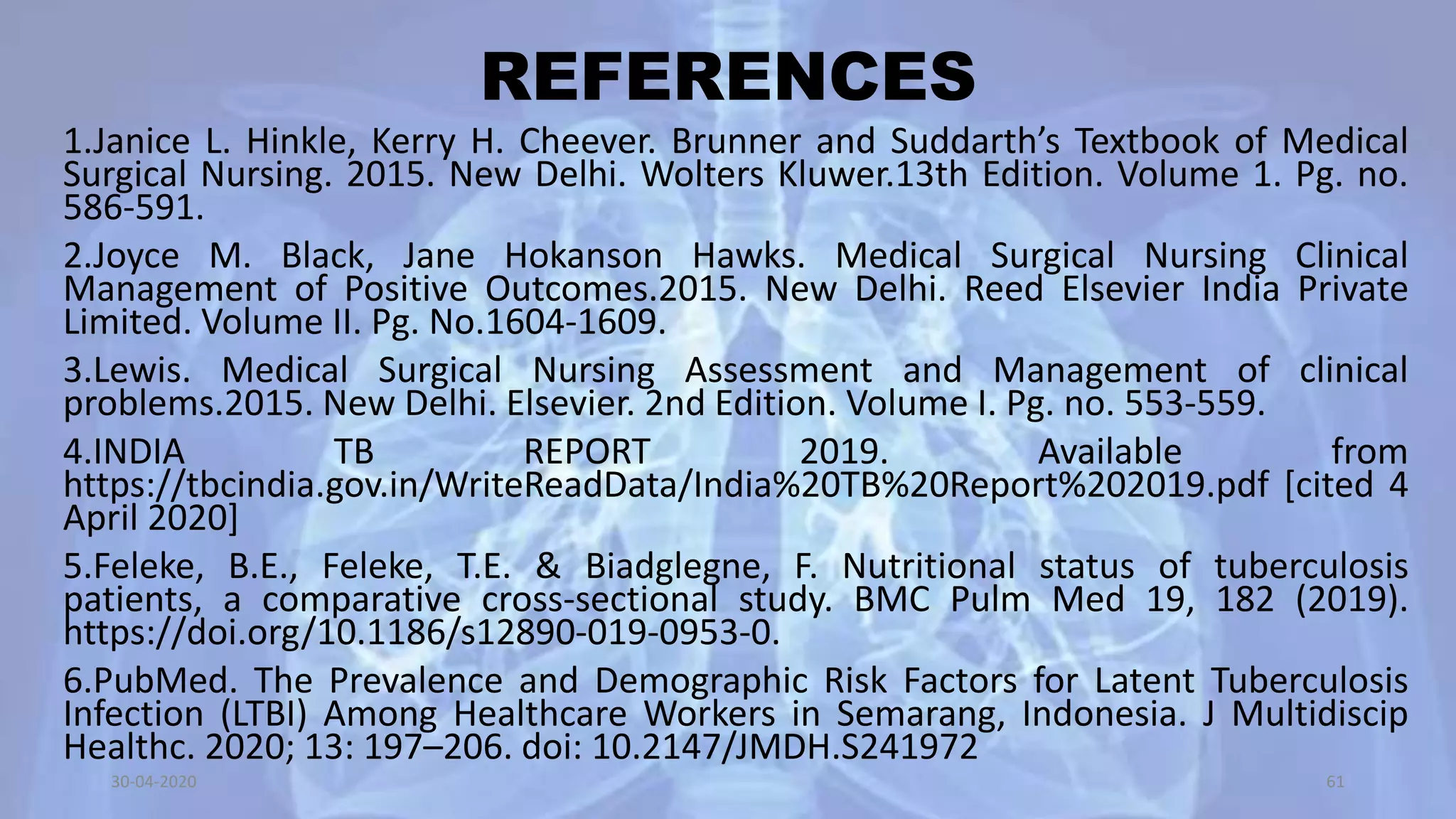 REFERENCES
1.Janice L. Hinkle, Kerry H. Cheever. Brunner and Suddarth’s Textbook of Medical
Surgical Nursing. 2015. New Delhi. Wolters Kluwer.13th Edition. Volume 1. Pg. no.
586-591.
2.Joyce M. Black, Jane Hokanson Hawks. Medical Surgical Nursing Clinical
Management of Positive Outcomes.2015. New Delhi. Reed Elsevier India Private
Limited. Volume II. Pg. No.1604-1609.
3.Lewis. Medical Surgical Nursing Assessment and Management of clinical
problems.2015. New Delhi. Elsevier. 2nd Edition. Volume I. Pg. no. 553-559.
4.INDIA TB REPORT 2019. Available from
https://tbcindia.gov.in/WriteReadData/India%20TB%20Report%202019.pdf [cited 4
April 2020]
5.Feleke, B.E., Feleke, T.E. & Biadglegne, F. Nutritional status of tuberculosis
patients, a comparative cross-sectional study. BMC Pulm Med 19, 182 (2019).
https://doi.org/10.1186/s12890-019-0953-0.
6.PubMed. The Prevalence and Demographic Risk Factors for Latent Tuberculosis
Infection (LTBI) Among Healthcare Workers in Semarang, Indonesia. J Multidiscip
Healthc. 2020; 13: 197–206. doi: 10.2147/JMDH.S241972
30-04-2020 61
 