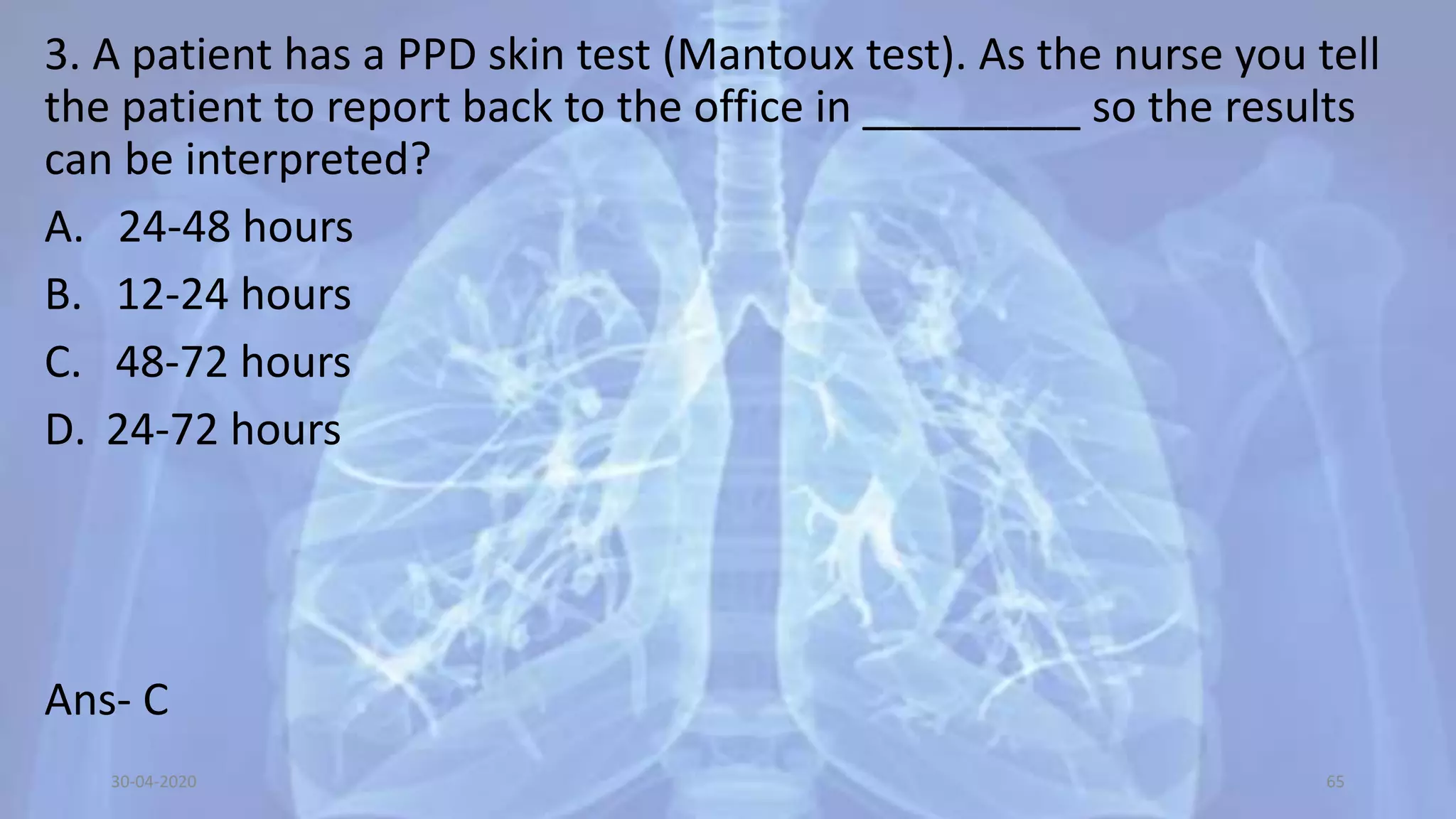 3. A patient has a PPD skin test (Mantoux test). As the nurse you tell
the patient to report back to the office in _________ so the results
can be interpreted?
A. 24-48 hours
B. 12-24 hours
C. 48-72 hours
D. 24-72 hours
Ans- C
30-04-2020 65
 