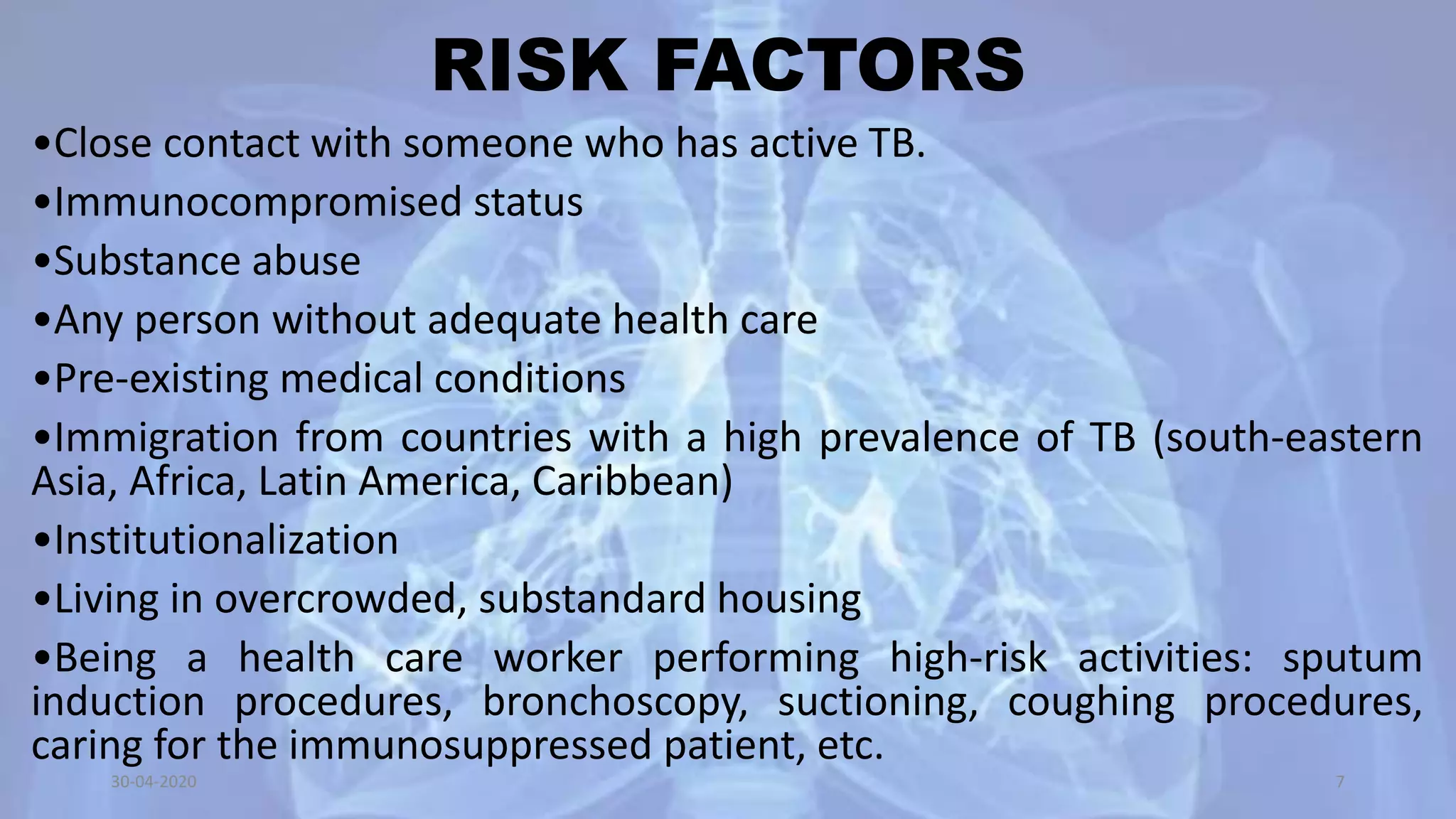 RISK FACTORS
•Close contact with someone who has active TB.
•Immunocompromised status
•Substance abuse
•Any person without adequate health care
•Pre-existing medical conditions
•Immigration from countries with a high prevalence of TB (south-eastern
Asia, Africa, Latin America, Caribbean)
•Institutionalization
•Living in overcrowded, substandard housing
•Being a health care worker performing high-risk activities: sputum
induction procedures, bronchoscopy, suctioning, coughing procedures,
caring for the immunosuppressed patient, etc.
30-04-2020 7
 