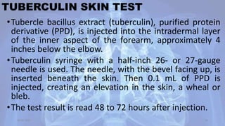 TUBERCULIN SKIN TEST
•Tubercle bacillus extract (tuberculin), purified protein
derivative (PPD), is injected into the intradermal layer
of the inner aspect of the forearm, approximately 4
inches below the elbow.
•Tuberculin syringe with a half-inch 26- or 27-gauge
needle is used. The needle, with the bevel facing up, is
inserted beneath the skin. Then 0.1 mL of PPD is
injected, creating an elevation in the skin, a wheal or
bleb.
•The test result is read 48 to 72 hours after injection.
30-04-2020 26
 