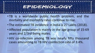 • TB is a worldwide public health problem, and the
mortality and morbidity rates continue to rise.
• The estimated TB incidence in India is 27 Lakhs (2018).
• Affected population is mainly in the age group of 15-69
years and 2/3rd being males.
• HIV co-infection among TB was nearly fifty thousand
cases amounting to TB HIV coinfection rate of 3.4%.
30-04-2020 3
 