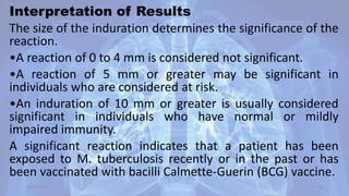 Interpretation of Results
The size of the induration determines the significance of the
reaction.
•A reaction of 0 to 4 mm is considered not significant.
•A reaction of 5 mm or greater may be significant in
individuals who are considered at risk.
•An induration of 10 mm or greater is usually considered
significant in individuals who have normal or mildly
impaired immunity.
A significant reaction indicates that a patient has been
exposed to M. tuberculosis recently or in the past or has
been vaccinated with bacilli Calmette-Guerin (BCG) vaccine.
30-04-2020 30
 