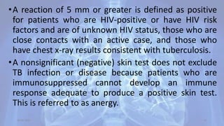 •A reaction of 5 mm or greater is defined as positive
for patients who are HIV-positive or have HIV risk
factors and are of unknown HIV status, those who are
close contacts with an active case, and those who
have chest x-ray results consistent with tuberculosis.
•A nonsignificant (negative) skin test does not exclude
TB infection or disease because patients who are
immunosuppressed cannot develop an immune
response adequate to produce a positive skin test.
This is referred to as anergy.
30-04-2020 31
 