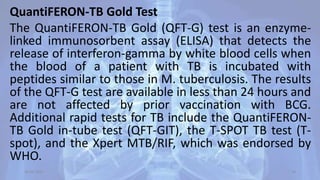 QuantiFERON-TB Gold Test
The QuantiFERON-TB Gold (QFT-G) test is an enzyme-
linked immunosorbent assay (ELISA) that detects the
release of interferon-gamma by white blood cells when
the blood of a patient with TB is incubated with
peptides similar to those in M. tuberculosis. The results
of the QFT-G test are available in less than 24 hours and
are not affected by prior vaccination with BCG.
Additional rapid tests for TB include the QuantiFERON-
TB Gold in-tube test (QFT-GIT), the T-SPOT TB test (T-
spot), and the Xpert MTB/RIF, which was endorsed by
WHO.
30-04-2020 34
 