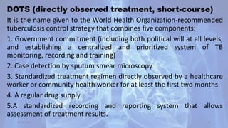 DOTS (directly observed treatment, short-course)
It is the name given to the World Health Organization-recommended
tuberculosis control strategy that combines five components:
1. Government commitment (including both political will at all levels,
and establishing a centralized and prioritized system of TB
monitoring, recording and training)
2. Case detection by sputum smear microscopy
3. Standardized treatment regimen directly observed by a healthcare
worker or community health worker for at least the first two months
4. A regular drug supply
5.A standardized recording and reporting system that allows
assessment of treatment results.
30-04-2020 42
 