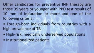Other candidates for preventive INH therapy are
those 35 years or younger with PPD test results of
10 mm of induration or more and one of the
following criteria:
• Foreign-born individuals from countries with a
high prevalence of TB
• High-risk, medically underserved populations
• Institutionalized patients
30-04-2020 45
 