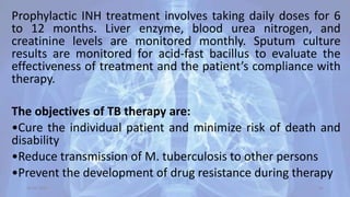 Prophylactic INH treatment involves taking daily doses for 6
to 12 months. Liver enzyme, blood urea nitrogen, and
creatinine levels are monitored monthly. Sputum culture
results are monitored for acid-fast bacillus to evaluate the
effectiveness of treatment and the patient’s compliance with
therapy.
The objectives of TB therapy are:
•Cure the individual patient and minimize risk of death and
disability
•Reduce transmission of M. tuberculosis to other persons
•Prevent the development of drug resistance during therapy
30-04-2020 46
 