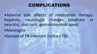 COMPLICATIONS
•Adverse side effects of medication therapy:
hepatitis, neurologic changes (deafness or
neuritis), skin rash, gastrointestinal upset
•Meningitis
•Spread of TB infection (miliary TB)
30-04-2020 49
 