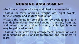 NURSING ASSESSMENT
•Perform a complete history and physical examination.
•Assess for fever, anorexia, weight loss, night sweats,
fatigue, cough, and sputum production.
•Assess the lungs for consolidation by evaluating breath
sounds (diminished, bronchial sounds, crackles), fremitus,
and dullness on percussion. Enlarged, painful lymph nodes
may be palpated as well.
•Assess the patient’s living arrangements, perceptions and
understanding of TB and its treatment, and readiness to
learn.
30-04-2020 52
 