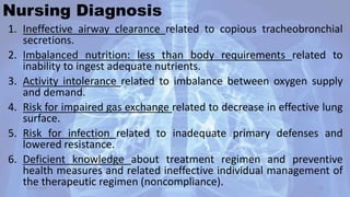 Nursing Diagnosis
1. Ineffective airway clearance related to copious tracheobronchial
secretions.
2. Imbalanced nutrition: less than body requirements related to
inability to ingest adequate nutrients.
3. Activity intolerance related to imbalance between oxygen supply
and demand.
4. Risk for impaired gas exchange related to decrease in effective lung
surface.
5. Risk for infection related to inadequate primary defenses and
lowered resistance.
6. Deficient knowledge about treatment regimen and preventive
health measures and related ineffective individual management of
the therapeutic regimen (noncompliance).30-04-2020 53
 