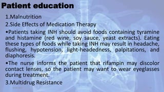 Patient education
1.Malnutrition
2.Side Effects of Medication Therapy
•Patients taking INH should avoid foods containing tyramine
and histamine (red wine, soy sauce, yeast extracts). Eating
these types of foods while taking INH may result in headache,
flushing, hypotension, light-headedness, palpitations, and
diaphoresis.
•The nurse informs the patient that rifampin may discolor
contact lenses, so the patient may want to wear eyeglasses
during treatment.
3.Multidrug Resistance
30-04-2020 55
 