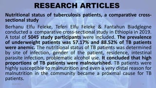 RESEARCH ARTICLES
Nutritional status of tuberculosis patients, a comparative cross-
sectional study
Berhanu Elfu Feleke, Teferi Elfu Feleke & Fantahun Biadglegne
conducted a comparative cross-sectional study in Ethiopia in 2019.
A total of 5045 study participants were included. The prevalence
of underweight patients was 57.17% and 88.52% of TB patients
were anemic. The nutritional status of TB patients was determined
by site of infection, gender of the patient, residence, intestinal
parasite infection, problematic alcohol use. It concluded that high
proportions of TB patients were malnourished. TB patients were
highly susceptible to malnutrition and even a very distal reason for
malnutrition in the community became a proximal cause for TB
patients.
30-04-2020 58
 