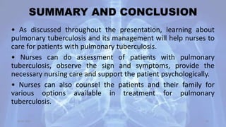 SUMMARY AND CONCLUSION
• As discussed throughout the presentation, learning about
pulmonary tuberculosis and its management will help nurses to
care for patients with pulmonary tuberculosis.
• Nurses can do assessment of patients with pulmonary
tuberculosis, observe the sign and symptoms, provide the
necessary nursing care and support the patient psychologically.
• Nurses can also counsel the patients and their family for
various options available in treatment for pulmonary
tuberculosis.
30-04-2020 60
 