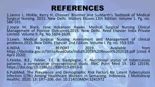 REFERENCES
1.Janice L. Hinkle, Kerry H. Cheever. Brunner and Suddarth’s Textbook of Medical
Surgical Nursing. 2015. New Delhi. Wolters Kluwer.13th Edition. Volume 1. Pg. no.
586-591.
2.Joyce M. Black, Jane Hokanson Hawks. Medical Surgical Nursing Clinical
Management of Positive Outcomes.2015. New Delhi. Reed Elsevier India Private
Limited. Volume II. Pg. No.1604-1609.
3.Lewis. Medical Surgical Nursing Assessment and Management of clinical
problems.2015. New Delhi. Elsevier. 2nd Edition. Volume I. Pg. no. 553-559.
4.INDIA TB REPORT 2019. Available from
https://tbcindia.gov.in/WriteReadData/India%20TB%20Report%202019.pdf [cited 4
April 2020]
5.Feleke, B.E., Feleke, T.E. & Biadglegne, F. Nutritional status of tuberculosis
patients, a comparative cross-sectional study. BMC Pulm Med 19, 182 (2019).
https://doi.org/10.1186/s12890-019-0953-0.
6.PubMed. The Prevalence and Demographic Risk Factors for Latent Tuberculosis
Infection (LTBI) Among Healthcare Workers in Semarang, Indonesia. J Multidiscip
Healthc. 2020; 13: 197–206. doi: 10.2147/JMDH.S241972
30-04-2020 61
 