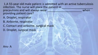 1.A 55-year old male patient is admitted with an active tuberculosis
infection. The nurse will place the patient in ___________________
precautions and will always wear _____________________ when
providing patient care?
A. Droplet, respirator
B. Airborne, respirator
C. Contact and airborne, surgical mask
D. Droplet, surgical mask
Ans- A
30-04-2020 63
 