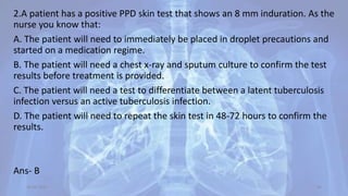 2.A patient has a positive PPD skin test that shows an 8 mm induration. As the
nurse you know that:
A. The patient will need to immediately be placed in droplet precautions and
started on a medication regime.
B. The patient will need a chest x-ray and sputum culture to confirm the test
results before treatment is provided.
C. The patient will need a test to differentiate between a latent tuberculosis
infection versus an active tuberculosis infection.
D. The patient will need to repeat the skin test in 48-72 hours to confirm the
results.
Ans- B
30-04-2020 64
 