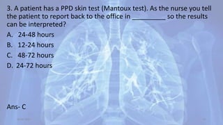 3. A patient has a PPD skin test (Mantoux test). As the nurse you tell
the patient to report back to the office in _________ so the results
can be interpreted?
A. 24-48 hours
B. 12-24 hours
C. 48-72 hours
D. 24-72 hours
Ans- C
30-04-2020 65
 