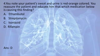 4.You note your patient’s sweat and urine is red-orange colored. You
reassure the patient and educate him that which medication below
is causing this finding?
A. Ethambutol
B. Streptomycin
C. Isoniazid
D. Rifampin
Ans- D
30-04-2020 66
 