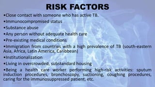 RISK FACTORS
•Close contact with someone who has active TB.
•Immunocompromised status
•Substance abuse
•Any person without adequate health care
•Pre-existing medical conditions
•Immigration from countries with a high prevalence of TB (south-eastern
Asia, Africa, Latin America, Caribbean)
•Institutionalization
•Living in overcrowded, substandard housing
•Being a health care worker performing high-risk activities: sputum
induction procedures, bronchoscopy, suctioning, coughing procedures,
caring for the immunosuppressed patient, etc.
30-04-2020 7
 