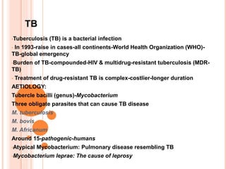 TB
•Tuberculosis (TB) is a bacterial infection
• In 1993-raise in cases-all continents-World Health Organization (WHO)-
TB-global emergency
•Burden of TB-compounded-HIV & multidrug-resistant tuberculosis (MDR-
TB)
• Treatment of drug-resistant TB is complex-costlier-longer duration
AETIOLOGY:
Tubercle bacilli (genus)-Mycobacterium
Three obligate parasites that can cause TB disease
M. tuberculosis
M. bovis
M. Africanum
Around 15-pathogenic-humans
•Atypical Mycobacterium: Pulmonary disease resembling TB
•Mycobacterium leprae: The cause of leprosy
 