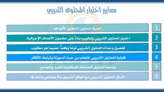 ‫التدرييب‬ ‫احملتوى‬ ‫اختيار‬ ‫معايري‬
‫والثقايف‬ ‫واالجتماعي‬ ‫الرتبوي‬ ‫الواقع‬ ‫مع‬ ‫التدرييب‬ ‫احملتوى‬ ‫اتساق‬
.
‫واجملتمع‬ ‫للفرد‬ ‫املستقبلية‬ ‫للحاجات‬ ‫احملتوى‬ ‫مواءمة‬
.
‫األفكار‬ ‫وترابط‬ ‫السهولة‬ ‫حيث‬ ‫من‬ ‫للتعلم‬ ‫التدرييب‬ ‫احملتوى‬ ‫قابلية‬
.
‫مطلوب‬ ‫هو‬ ‫حسبما‬ ً
‫ا‬ّ
‫م‬‫وك‬ ً‫ا‬‫نوع‬ ‫التدرييب‬ ‫احملتوى‬ ‫وحدات‬ ‫تفصيل‬
.
‫اإلجرائية‬ ‫األهداف‬ ‫مضمون‬ ‫على‬ ً‫ء‬‫بنا‬ ‫وتطويره‬ ‫التدرييب‬ ‫احملتوى‬ ‫اختيار‬
.
‫األهداف‬ ‫لتحقيق‬ ‫احملتوى‬ ‫أهمية‬ 1
2
3
4
5
6
 