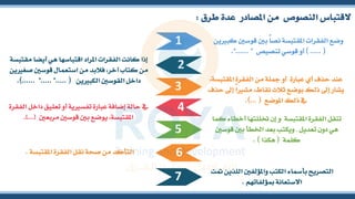 ‫طرق‬ ‫عدة‬ ‫املصادر‬ ‫من‬ ‫النصو‬ ‫القتباس‬
:
‫قو‬ ‫بني‬ ً‫ا‬‫نص‬ ‫املقتبسة‬ ‫الفقرات‬ ‫وضع‬
‫ين‬ ‫كب‬ ‫سني‬
) ..... (
‫تنصي‬ ‫قوسي‬ ‫أو‬
‫ص‬
"...... "
.
‫أيض‬ ‫هي‬ ‫اقتباسها‬ ‫املراد‬ ‫الفقرات‬ ‫كانت‬ ‫إذا‬
‫مقتبسة‬ ‫ا‬
‫ص‬ ‫قوسني‬ ‫استعمال‬ ‫من‬ ‫فالبد‬ ،‫آخر‬ ‫كتاب‬ ‫من‬
‫ين‬ ‫ش‬
‫ين‬ ‫الكب‬ ‫القوسني‬ ‫داخل‬
.... (
. "..... ".
.)..... ‫الفق‬ ‫من‬ ‫مجلة‬ ‫أو‬ ‫عبارة‬ ‫أي‬ ‫حذف‬ ‫عند‬
،‫املقتبسة‬ ‫رة‬
‫مش‬ ،‫نقاط‬ ‫ثالث‬ ‫بوضع‬ ‫ذلك‬ ‫إىل‬ ‫يشار‬
‫حذف‬ ‫إىل‬ ً‫ا‬
‫املوضع‬ ‫ذلك‬ ‫يف‬
.)... (
‫تعليق‬ ‫أو‬ ‫ية‬ ‫تفس‬ ‫عبارة‬ ‫إضافة‬ ‫حالة‬ ‫يف‬
‫الفقرة‬ ‫داخل‬
‫مربعني‬ ‫قوسني‬ ‫بني‬ ‫يوضع‬ ،‫املقتبسة‬
[
.]... ‫ختللت‬ ‫إن‬ ‫و‬ ‫املقتبسة‬ ‫الفقرة‬ ‫تنقل‬
‫كما‬ ‫أخطاء‬ ‫ها‬
‫تعديل‬ ‫دون‬ ‫هي‬
,
‫ب‬ ‫اخلطأ‬ ‫بعد‬ ‫ويكتب‬
‫قوسني‬ ‫ني‬
‫كلمة‬
(
‫هكذا‬
. )
‫املقتبسة‬ ‫الفقرة‬ ‫نقل‬ ‫صحة‬ ‫من‬ ‫التأكد‬
.
1
3
5
2
4
6
‫ا‬ ‫واملؤلفني‬ ‫الكتب‬ ‫بأمساء‬ ‫التصريح‬
‫متت‬ ‫للذين‬
‫ؤلفاتهم‬ ‫االستعانة‬
.
7
 