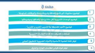 ‫يف‬ ‫مهمه‬
‫املستهدفة‬ ‫والوظائف‬ ‫ومدته‬ ‫وشروطه‬ ‫وأهدافه‬ ‫الربنامج‬ ‫حمتويات‬ ‫توضيح‬
. 1
‫وموضوعاتها‬ ‫وأهدافها‬ ‫وزمنها‬ ‫مادة‬ ‫لكل‬ ‫التدريبية‬ ‫الوحدات‬ ‫توضيح‬
. 2
‫التدريب‬ ‫يف‬ ‫املشاركة‬ ‫األدوار‬ ‫توضيح‬
(
‫املتدرب‬ ‫و‬ ‫املدرب‬
. ) 3
‫التدريبية‬ ‫اجللسات‬ ‫إلدارة‬ ‫عام‬ ‫كمرشد‬ ‫تستخدم‬
. 4
‫العملي‬ ‫للتطبيق‬ ‫الضرورية‬ ‫واالدوات‬ ‫األساسية‬ ‫العلمية‬ ‫املادة‬ ‫توفر‬
. 5
‫واملعارف‬ ‫املهارات‬ ‫اكتساب‬ ‫قياس‬ ‫أدوات‬ ‫توفر‬
. 6
 
