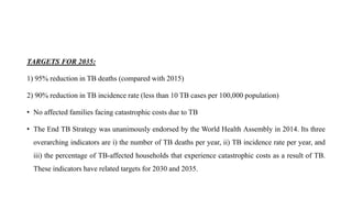 TARGETS FOR 2035:
1) 95% reduction in TB deaths (compared with 2015)
2) 90% reduction in TB incidence rate (less than 10 TB cases per 100,000 population)
• No affected families facing catastrophic costs due to TB
• The End TB Strategy was unanimously endorsed by the World Health Assembly in 2014. Its three
overarching indicators are i) the number of TB deaths per year, ii) TB incidence rate per year, and
iii) the percentage of TB-affected households that experience catastrophic costs as a result of TB.
These indicators have related targets for 2030 and 2035.
 