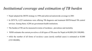 Institutional coverage and estimation of TB burden
• Nepal adopted the DOTS strategy in 1996 and achieved nationwide coverage in 2001
• In 2075/76, 4,323 institutions were offering TB diagnosis and treatment DOTS-based TB control
services. Among them, 4,204 are government health institutions.
• The burden of TB can be measured in terms of incidence , prevalence and mortality.
• WHO estimates the current prevalence of all types of TB cases for Nepal at 60,000 (241/100,000)
• while the number of all forms of incidence cases (newly notified cases) is estimated at 45,000
(152/100,000).
 