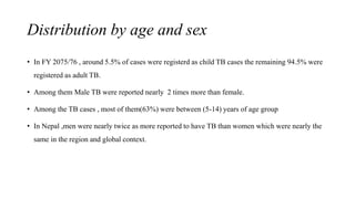 Distribution by age and sex
• In FY 2075/76 , around 5.5% of cases were registerd as child TB cases the remaining 94.5% were
registered as adult TB.
• Among them Male TB were reported nearly 2 times more than female.
• Among the TB cases , most of them(63%) were between (5-14) years of age group
• In Nepal ,men were nearly twice as more reported to have TB than women which were nearly the
same in the region and global context.
 