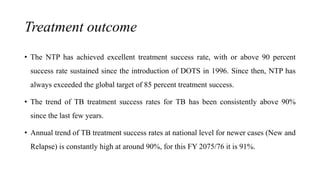 Treatment outcome
• The NTP has achieved excellent treatment success rate, with or above 90 percent
success rate sustained since the introduction of DOTS in 1996. Since then, NTP has
always exceeded the global target of 85 percent treatment success.
• The trend of TB treatment success rates for TB has been consistently above 90%
since the last few years.
• Annual trend of TB treatment success rates at national level for newer cases (New and
Relapse) is constantly high at around 90%, for this FY 2075/76 it is 91%.
 