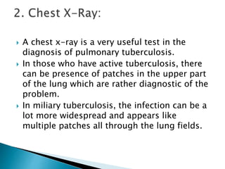  A chest x-ray is a very useful test in the
diagnosis of pulmonary tuberculosis.
 In those who have active tuberculosis, there
can be presence of patches in the upper part
of the lung which are rather diagnostic of the
problem.
 In miliary tuberculosis, the infection can be a
lot more widespread and appears like
multiple patches all through the lung fields.
 