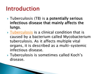  Tuberculosis (TB) is a potentially serious
infectious disease that mainly affects the
lungs.
 Tuberculosis is a clinical condition that is
caused by a bacterium called Mycobacterium
tuberculosis. As it affects multiple vital
organs, it is described as a multi-systemic
infectious disease.
 Tuberculosis is sometimes called Koch’s
disease.
 