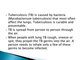  Tuberculosis (TB) is caused by bacteria
(Mycobacterium tuberculosis) that most often
affect the lungs. Tuberculosis is curable and
preventable.
 TB is spread from person to person through
the air.
 When people with lung TB cough, sneeze or
spit, they propel the TB germs into the air. A
person needs to inhale only a few of these
germs to become infected.
 