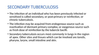 SECONDARY TUBERCULOSIS
• The infection of an individual who has been previously infected or
sensitised is called secondary, or post-primary or reinfection, or
chronic tuberculosis.
• The infection may be acquired from endogenous source such as
reactivation of dormant primary complex; or exogenous source such
as fresh dose of reinfection by the tubercle bacilli.
• Secondary tuberculosis occurs most commonly in lungs in the region
of apex. Other sites and tissues which can be involved are tonsils,
pharynx, larynx, small intestine and skin.
 