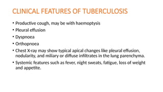 CLINICAL FEATURES OF TUBERCULOSIS
• Productive cough, may be with haemoptysis
• Pleural effusion
• Dyspnoea
• Orthopnoea
• Chest X-ray may show typical apical changes like pleural effusion,
nodularity, and miliary or diffuse infiltrates in the lung parenchyma.
• Systemic features such as fever, night sweats, fatigue, loss of weight
and appetite.
 