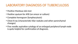 LABORATORY DIAGNOSIS OF TUBERCULOSIS
• Positive Mantoux skin test
• Positive sputum for AFB (on smear or culture)
• Complete hemogram (lymphocytosis)
• Chest X-ray (characteristic hilar nodules and other parenchymal
changes)
• Fine needle aspiration cytology of an enlarged peripheral lymph node
is quite helpful for confirmation of diagnosis.
 