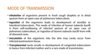 MODE OF TRANSMISSION
• Inhalation of organisms present in fresh cough droplets or in dried
sputum from an open case of pulmonary tuberculosis.
• Ingestion of the organisms leads to development of tonsillar or
intestinal tuberculosis. This mode of infection of human tubercle bacilli
is from self-swallowing of infected sputum of an open case of
pulmonary tuberculosis, or ingestion of bovine tubercle bacilli from milk
of diseased cows.
• Inoculation of the organisms into the skin may rarely occur from
infected postmortem tissue.
• Transplacental route results in development of congenital tuberculosis
in foetus from infected mother and is a rare mode of transmission.
 