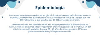 Epidemiologia
En contraste con lo que sucede a escala global, donde se ha observado disminución en la
incidencia, en México se estima que durante 2019 la tasa de TB fue de 23 casos por 100
000 habitantes, lo que significa que 23 000 personas enfermaron.
2 600 defunciones. Los hombres (edad 15 años) representaron el 62% de todos los
≥
casos. Si bien las tasas más altas se registraron entre los sujetos de 75 a 79 años, 55% del
total correspondió a adultos de entre 20 y 49 años. De todos los casos, 27% eran
pacientes con diabetes y 12% personas con VIH.
 