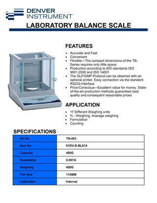 FEATURES
APPLICATION
Art No TB-403
Item No 01DV-D-BL014
Capacity 400G
Readability 0.001G
Weighing 400G
Pan Size 115MM
Calibration Internal
SPECIFICATIONS
• Accurate and Fast
• Convenient
• Flexible—The compact dimensions of the TB-
Series requires only little space.
• Production according to ISO standards ISO
9001:2000 and ISO 14001
• The GLP/GMP-Protocol can be obtained with an
optional printer. Easy connection via the standard
RS232-Interface
• Price-Conscious—Excellent value for money. State-
of-the-art production methods guarantees best
quality and consequent reasonable prices
• 17 Different Weighing units
• % - Weighing, Average weighing
• Formulation
• Counting
LABORATORY BALANCE SCALE
 