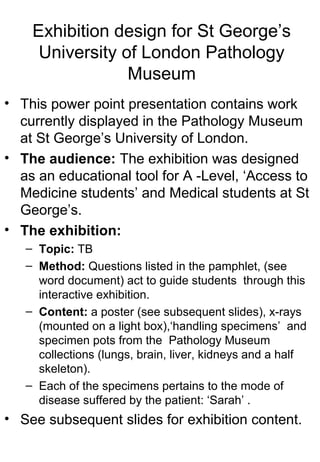 Exhibition design for St George’s
University of London Pathology
Museum
• This power point presentation contains work
currently displayed in the Pathology Museum
at St George’s University of London.
• The audience: The exhibition was designed
as an educational tool for A -Level, ‘Access to
Medicine students’ and Medical students at St
George’s.
• The exhibition:
– Topic: TB
– Method: Questions listed in the pamphlet, (see
word document) act to guide students through this
interactive exhibition.
– Content: a poster (see subsequent slides), x-rays
(mounted on a light box),‘handling specimens’ and
specimen pots from the Pathology Museum
collections (lungs, brain, liver, kidneys and a half
skeleton).
– Each of the specimens pertains to the mode of
disease suffered by the patient: ‘Sarah’ .
• See subsequent slides for exhibition content.
 