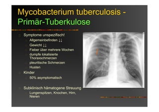 Mycobacterium tuberculosis -
Primär-Tuberkulose
Symptome unspezifisch!
Allgemeinbefinden ↓↓
Gewicht ↓↓
Fieber über mehrere Wochen
dumpfe lokalisierte
Thoraxschmerzen
pleuritische Schmerzen
Husten
Kinder
50% asymptomatisch
Subklinisch hämatogene Streuung
Lungenspitzen, Knochen, Hirn,
Nieren
 