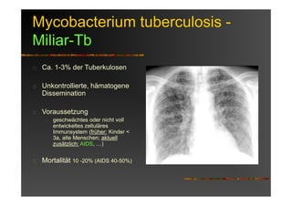 Mycobacterium tuberculosis -
Miliar-Tb
Ca. 1-3% der Tuberkulosen
Unkontrollierte, hämatogene
Dissemination
Voraussetzung
geschwächtes oder nicht voll
entwickeltes zelluläres
Immunsystem (früher: Kinder <
3a, alte Menschen; aktuell
zusätzlich: AIDS, …)
Mortalität 10 -20% (AIDS 40-50%)
 