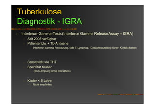 Tuberkulose
Diagnostik - IGRA
Interferon-Gamma-Tests (Interferon Gamma Release Assay = IGRA)
Seit 2005 verfügbar
Patientenblut + Tb-Antigene
Interferon Gamma Freisetzung, falls T- Lymphoz. (Gedächtniszellen) früher Kontakt hatten
Sensitivität wie THT
Spezifität besser
(BCG-Impfung ohne Interaktion)
Kinder < 5 Jahre
Nicht empfohlen
 