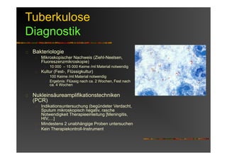Tuberkulose
Diagnostik
Bakteriologie
Mikroskopischer Nachweis (Ziehl-Neelsen,
Fluoreszenzmikroskopie)
10 000 – 15 000 Keime /ml Material notwendig
Kultur (Fest-, Flüssigkultur)
100 Keime /ml Material notwendig
Ergebnis: Flüssig nach ca. 2 Wochen, Fest nach
ca. 4 Wochen
Nukleinsäureamplifikationstechniken
(PCR)
Indikationsuntersuchung (begündeter Verdacht,
Sputum mikroskopisch negativ, rasche
Notwendigkeit Therapieeinleitung [Meningitis,
HIV,…]
Mindestens 2 unabhängige Proben untersuchen
Kein Therapiekontroll-Instrument
 