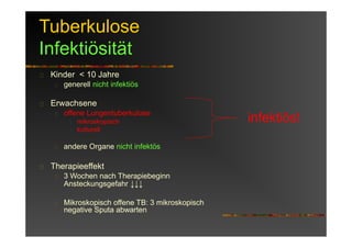 Tuberkulose
Infektiösität
Kinder < 10 Jahre
generell nicht infektiös
Erwachsene
offene Lungentuberkulose
mikroskopisch
kulturell
andere Organe nicht infektös
Therapieeffekt
3 Wochen nach Therapiebeginn
Ansteckungsgefahr ↓↓↓
Mikroskopisch offene TB: 3 mikroskopisch
negative Sputa abwarten
infektiös!
 