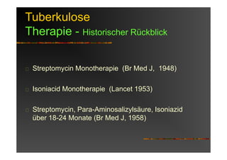 Tuberkulose
Therapie - Historischer Rückblick
Streptomycin Monotherapie (Br Med J, 1948)
Isoniacid Monotherapie (Lancet 1953)
Streptomycin, Para-Aminosalizylsäure, Isoniazid
über 18-24 Monate (Br Med J, 1958)
 